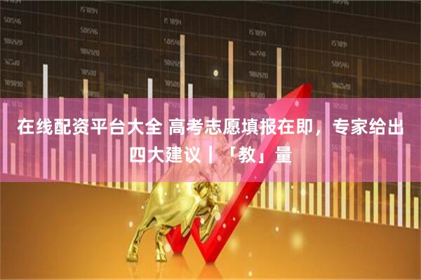 在线配资平台大全 高考志愿填报在即，专家给出四大建议｜「教」量