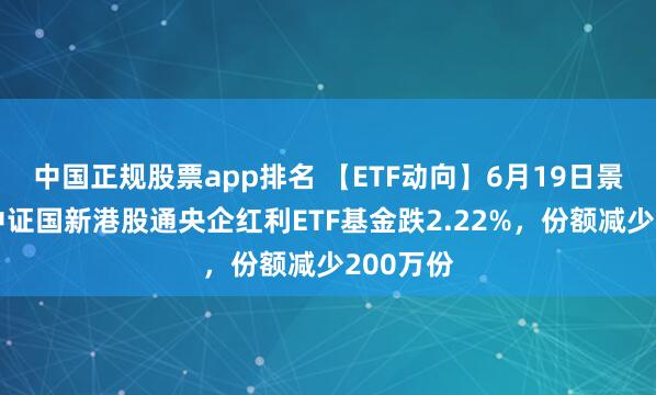 中国正规股票app排名 【ETF动向】6月19日景顺长城中证国新港股通央企红利ETF基金跌2.22%，份额减少200万份
