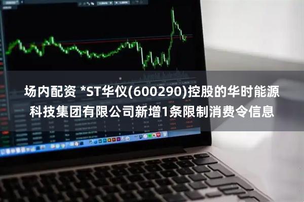 场内配资 *ST华仪(600290)控股的华时能源科技集团有限公司新增1条限制消费令信息