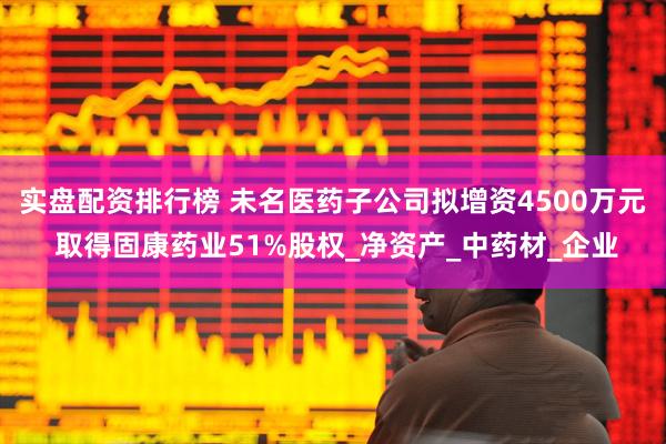 实盘配资排行榜 未名医药子公司拟增资4500万元 取得固康药业51%股权_净资产_中药材_企业