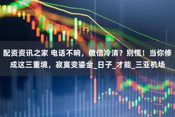 配资资讯之家 电话不响，微信冷清？别慌！当你修成这三重境，寂寞变鎏金_日子_才能_三亚机场