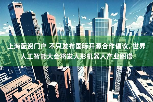上海配资门户 不只发布国际开源合作倡议, 世界人工智能大会将发人形机器人产业图谱