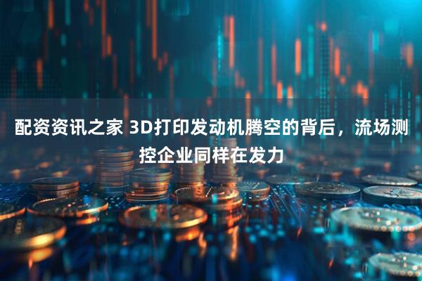 配资资讯之家 3D打印发动机腾空的背后，流场测控企业同样在发力