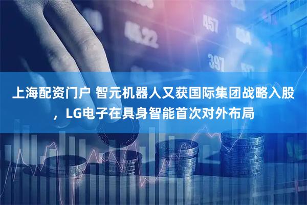 上海配资门户 智元机器人又获国际集团战略入股，LG电子在具身智能首次对外布局