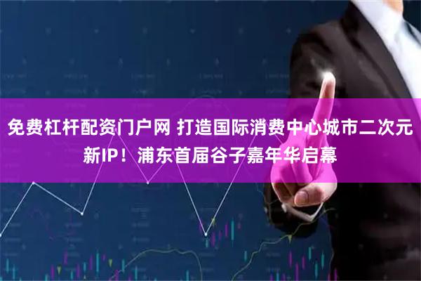 免费杠杆配资门户网 打造国际消费中心城市二次元新IP！浦东首届谷子嘉年华启幕
