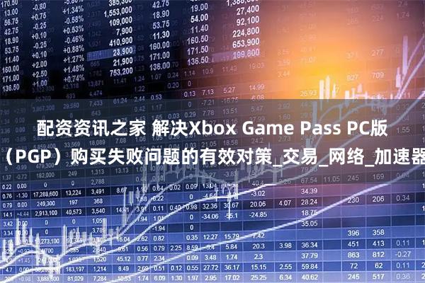 配资资讯之家 解决Xbox Game Pass PC版（PGP）购买失败问题的有效对策_交易_网络_加速器