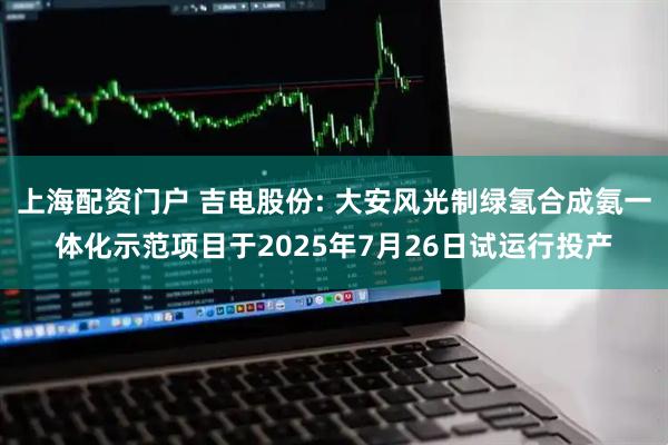上海配资门户 吉电股份: 大安风光制绿氢合成氨一体化示范项目于2025年7月26日试运行投产