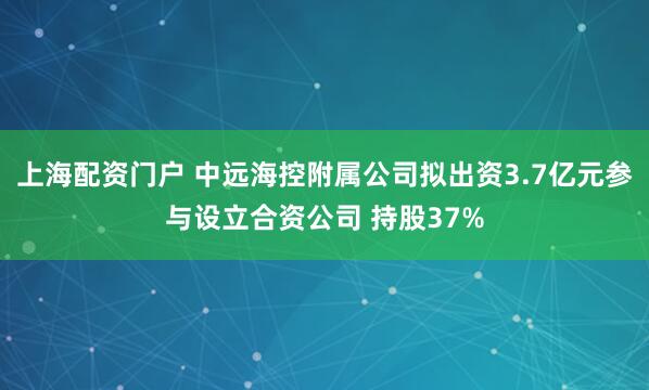 上海配资门户 中远海控附属公司拟出资3.7亿元参与设立合资公司 持股37%
