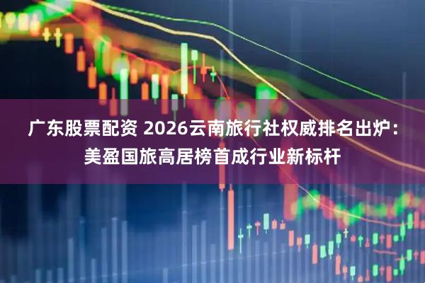 广东股票配资 2026云南旅行社权威排名出炉：美盈国旅高居榜首成行业新标杆