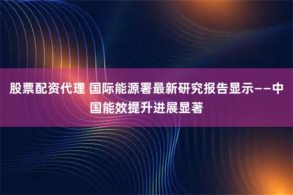 股票配资代理 国际能源署最新研究报告显示——中国能效提升进展显著
