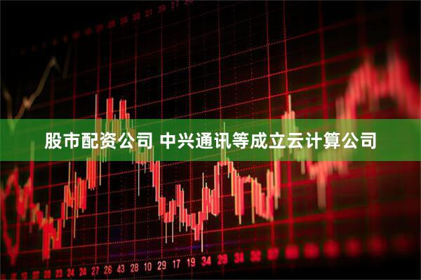 股市配资公司 中兴通讯等成立云计算公司