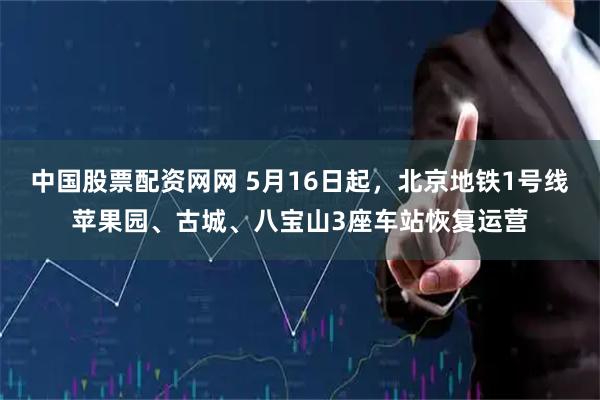中国股票配资网网 5月16日起，北京地铁1号线苹果园、古城、八宝山3座车站恢复运营