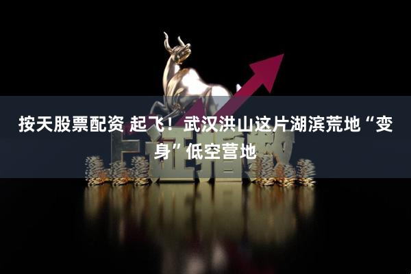按天股票配资 起飞！武汉洪山这片湖滨荒地“变身”低空营地