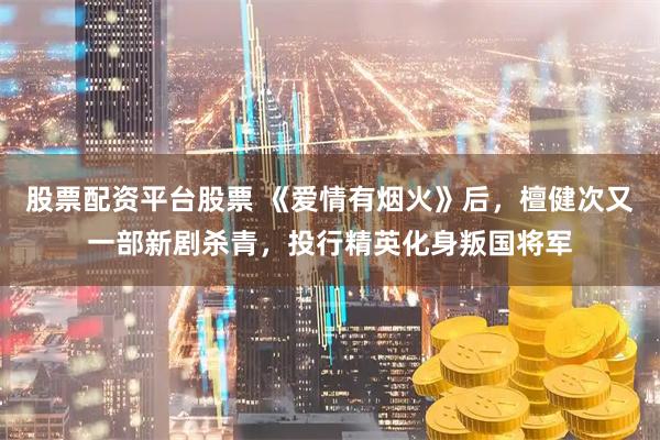 股票配资平台股票 《爱情有烟火》后，檀健次又一部新剧杀青，投行精英化身叛国将军